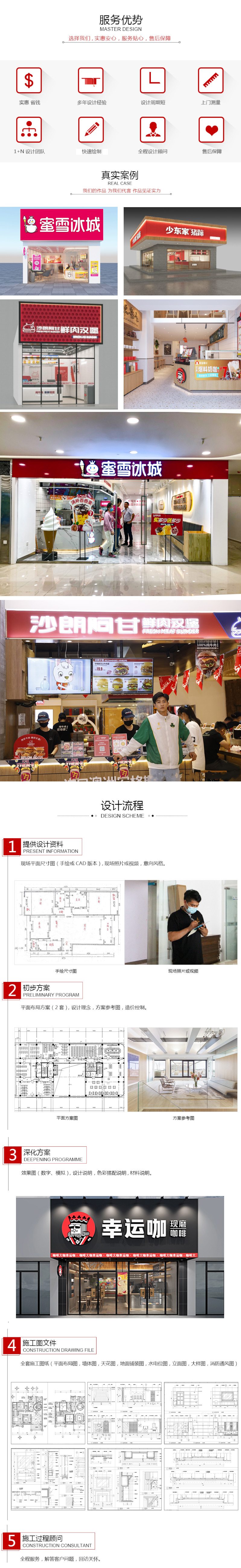 服务优势选择我们，实惠安心，服务贴心，售后保障。实惠省钱、多年设计经验、设计周期短、上门测量、1+N设计团队、快速绘制、全程设计顾问、售后保障。真实案例：我们的作品为我们代言，作品见证实力。蜜雪冰城、周黑鸭、乐斯教育、沙朗阿甘、幸运咖、双汇、真鱿味、少东家、张大嘴、闰闰爸爸麻辣鸡。设计流程，1.提供设计资料：现场平面尺寸图（手绘或CAD版本），现场照片或视频，意向风格。1.初步方案：平面布局方案（2套），设计理念，方案参考图，造价控制。3.深化方案：效果图（数字、模拟），设计说明，色彩搭配说明，材料说明。4.施工图文件：全套施工图纸（平面布局图，墙体图，天花图，地面铺装图，水电位图，立面图，大样图，消防通风图）。5.施工过程顾问：全程服务，解答客户问题，回访关怀。